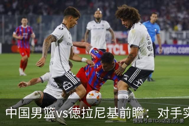 中国男篮vs徳拉尼基前瞻：对手实力不俗非旅游队，男篮新人受期待